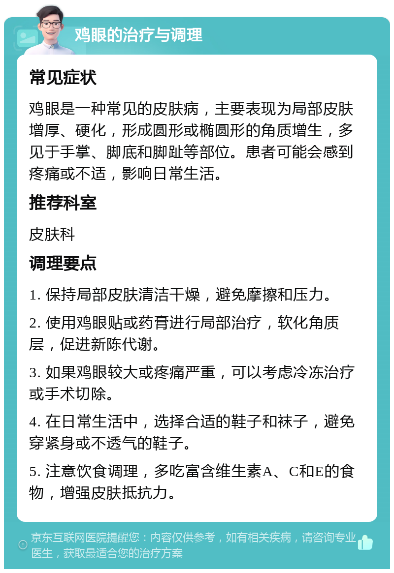 鸡眼的治疗与调理 常见症状 鸡眼是一种常见的皮肤病，主要表现为局部皮肤增厚、硬化，形成圆形或椭圆形的角质增生，多见于手掌、脚底和脚趾等部位。患者可能会感到疼痛或不适，影响日常生活。 推荐科室 皮肤科 调理要点 1. 保持局部皮肤清洁干燥，避免摩擦和压力。 2. 使用鸡眼贴或药膏进行局部治疗，软化角质层，促进新陈代谢。 3. 如果鸡眼较大或疼痛严重，可以考虑冷冻治疗或手术切除。 4. 在日常生活中，选择合适的鞋子和袜子，避免穿紧身或不透气的鞋子。 5. 注意饮食调理，多吃富含维生素A、C和E的食物，增强皮肤抵抗力。