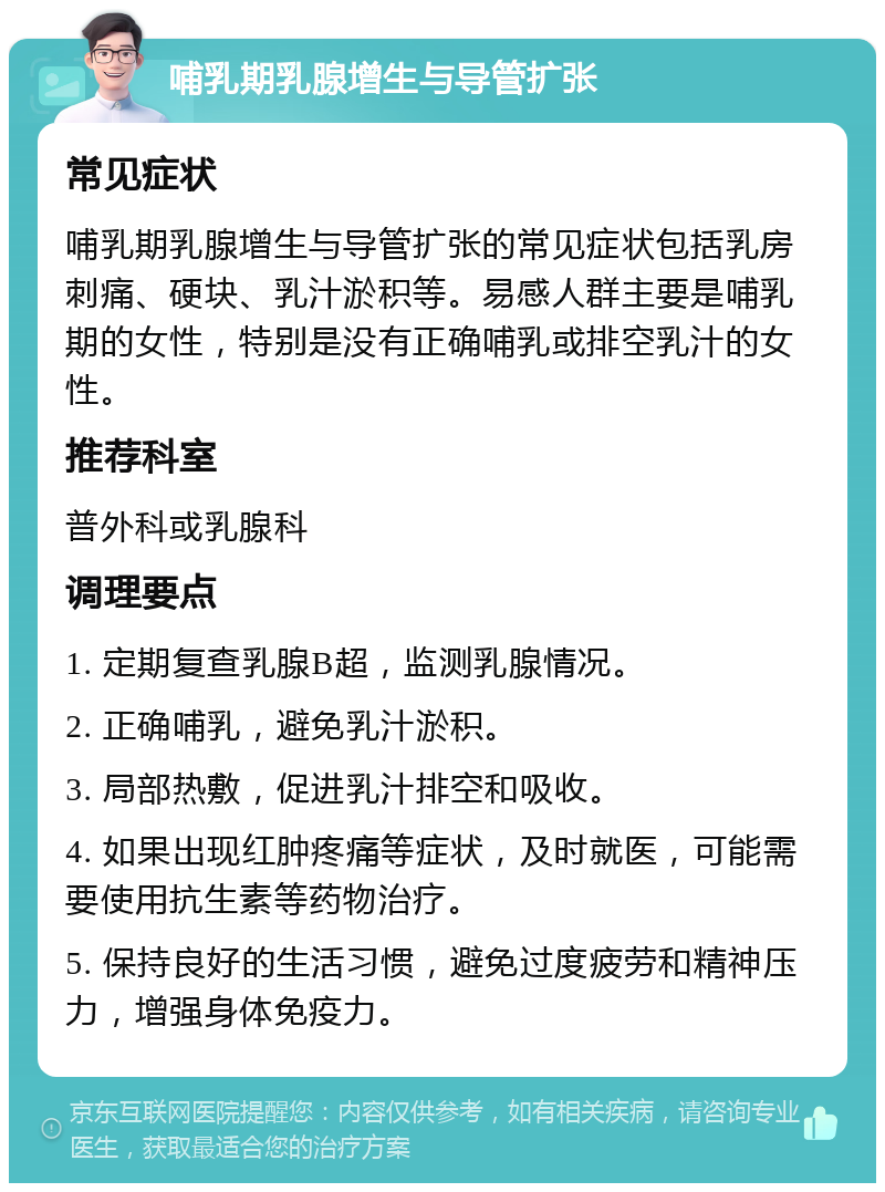 哺乳期乳腺增生与导管扩张 常见症状 哺乳期乳腺增生与导管扩张的常见症状包括乳房刺痛、硬块、乳汁淤积等。易感人群主要是哺乳期的女性，特别是没有正确哺乳或排空乳汁的女性。 推荐科室 普外科或乳腺科 调理要点 1. 定期复查乳腺B超，监测乳腺情况。 2. 正确哺乳，避免乳汁淤积。 3. 局部热敷，促进乳汁排空和吸收。 4. 如果出现红肿疼痛等症状，及时就医，可能需要使用抗生素等药物治疗。 5. 保持良好的生活习惯，避免过度疲劳和精神压力，增强身体免疫力。