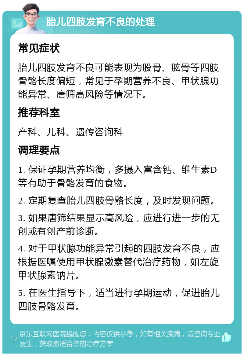 胎儿四肢发育不良的处理 常见症状 胎儿四肢发育不良可能表现为股骨、肱骨等四肢骨骼长度偏短，常见于孕期营养不良、甲状腺功能异常、唐筛高风险等情况下。 推荐科室 产科、儿科、遗传咨询科 调理要点 1. 保证孕期营养均衡，多摄入富含钙、维生素D等有助于骨骼发育的食物。 2. 定期复查胎儿四肢骨骼长度，及时发现问题。 3. 如果唐筛结果显示高风险，应进行进一步的无创或有创产前诊断。 4. 对于甲状腺功能异常引起的四肢发育不良，应根据医嘱使用甲状腺激素替代治疗药物，如左旋甲状腺素钠片。 5. 在医生指导下，适当进行孕期运动，促进胎儿四肢骨骼发育。