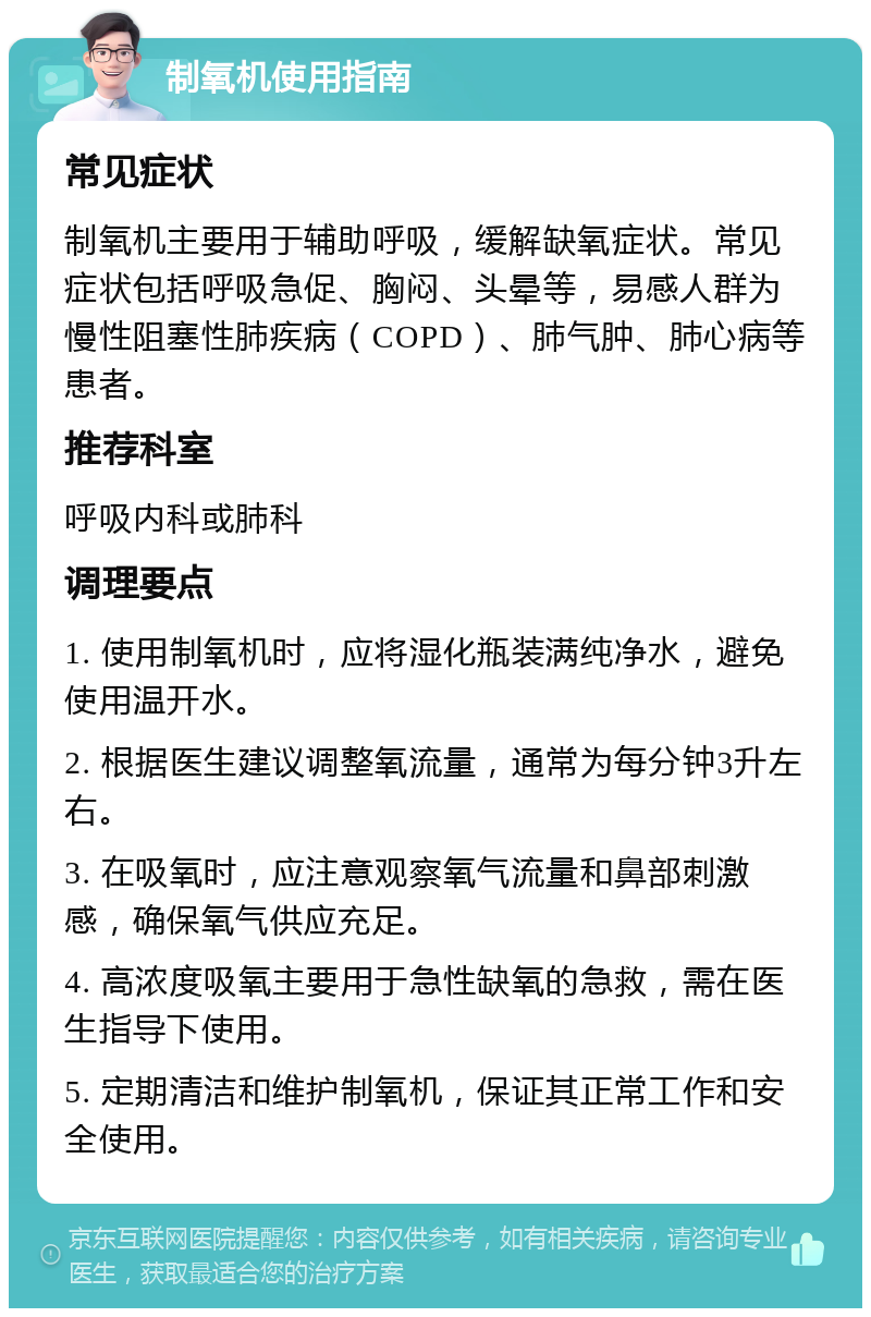 制氧机使用指南 常见症状 制氧机主要用于辅助呼吸，缓解缺氧症状。常见症状包括呼吸急促、胸闷、头晕等，易感人群为慢性阻塞性肺疾病（COPD）、肺气肿、肺心病等患者。 推荐科室 呼吸内科或肺科 调理要点 1. 使用制氧机时，应将湿化瓶装满纯净水，避免使用温开水。 2. 根据医生建议调整氧流量，通常为每分钟3升左右。 3. 在吸氧时，应注意观察氧气流量和鼻部刺激感，确保氧气供应充足。 4. 高浓度吸氧主要用于急性缺氧的急救，需在医生指导下使用。 5. 定期清洁和维护制氧机，保证其正常工作和安全使用。