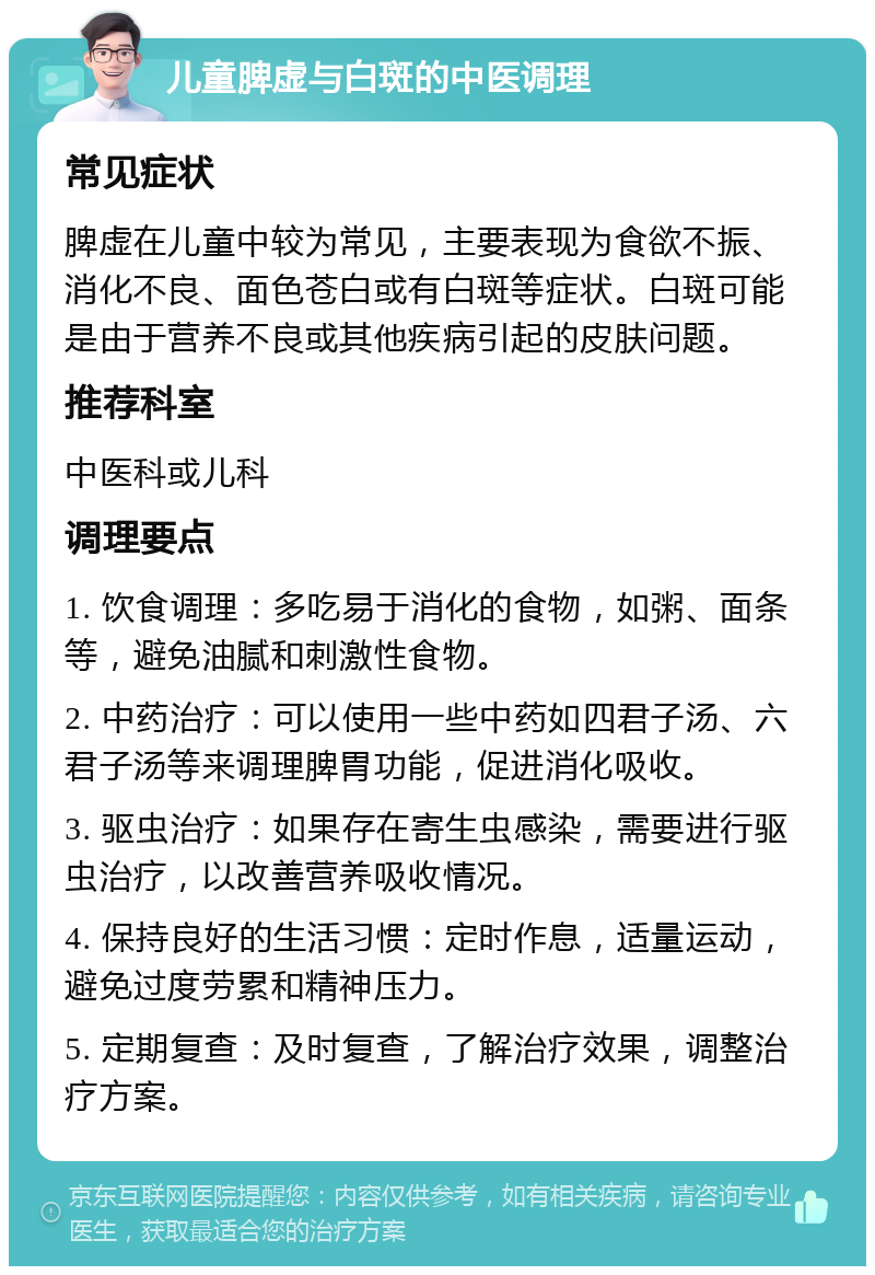 儿童脾虚与白斑的中医调理 常见症状 脾虚在儿童中较为常见，主要表现为食欲不振、消化不良、面色苍白或有白斑等症状。白斑可能是由于营养不良或其他疾病引起的皮肤问题。 推荐科室 中医科或儿科 调理要点 1. 饮食调理：多吃易于消化的食物，如粥、面条等，避免油腻和刺激性食物。 2. 中药治疗：可以使用一些中药如四君子汤、六君子汤等来调理脾胃功能，促进消化吸收。 3. 驱虫治疗：如果存在寄生虫感染，需要进行驱虫治疗，以改善营养吸收情况。 4. 保持良好的生活习惯：定时作息，适量运动，避免过度劳累和精神压力。 5. 定期复查：及时复查，了解治疗效果，调整治疗方案。