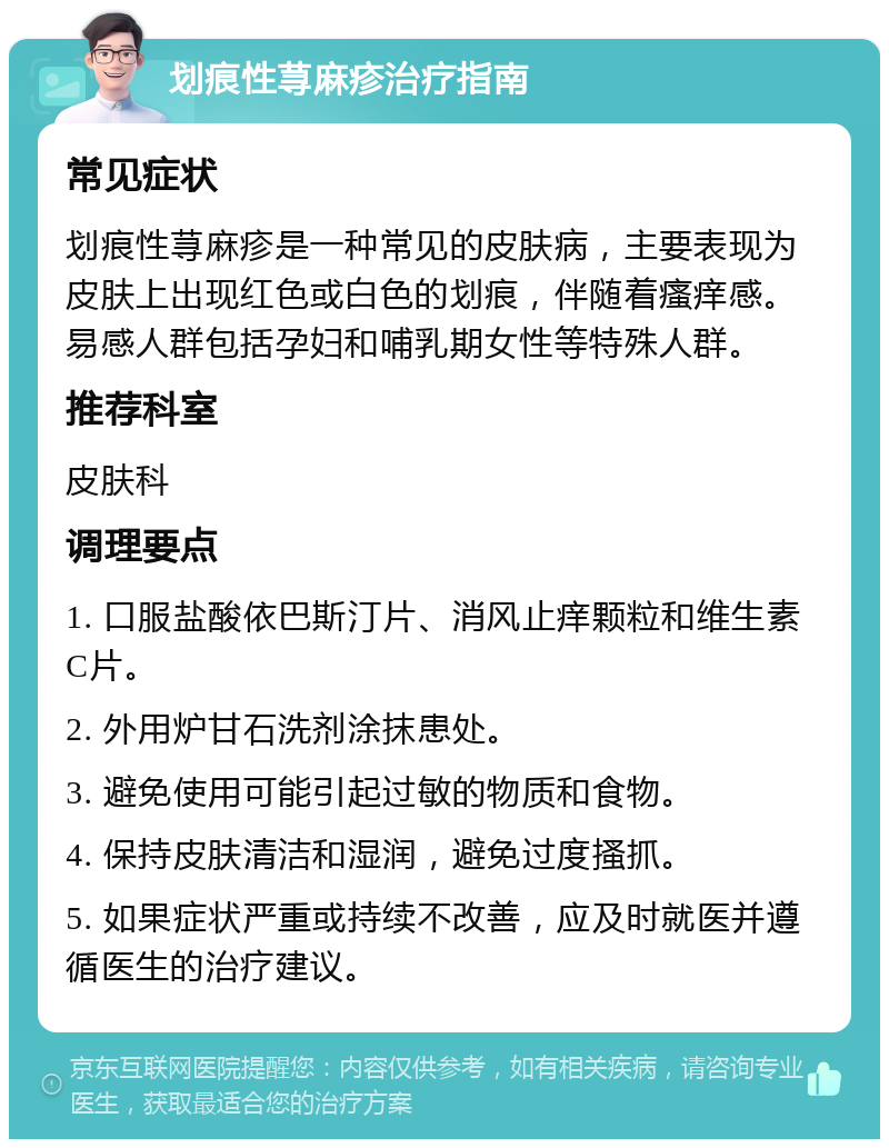 划痕性荨麻疹治疗指南 常见症状 划痕性荨麻疹是一种常见的皮肤病，主要表现为皮肤上出现红色或白色的划痕，伴随着瘙痒感。易感人群包括孕妇和哺乳期女性等特殊人群。 推荐科室 皮肤科 调理要点 1. 口服盐酸依巴斯汀片、消风止痒颗粒和维生素C片。 2. 外用炉甘石洗剂涂抹患处。 3. 避免使用可能引起过敏的物质和食物。 4. 保持皮肤清洁和湿润，避免过度搔抓。 5. 如果症状严重或持续不改善，应及时就医并遵循医生的治疗建议。