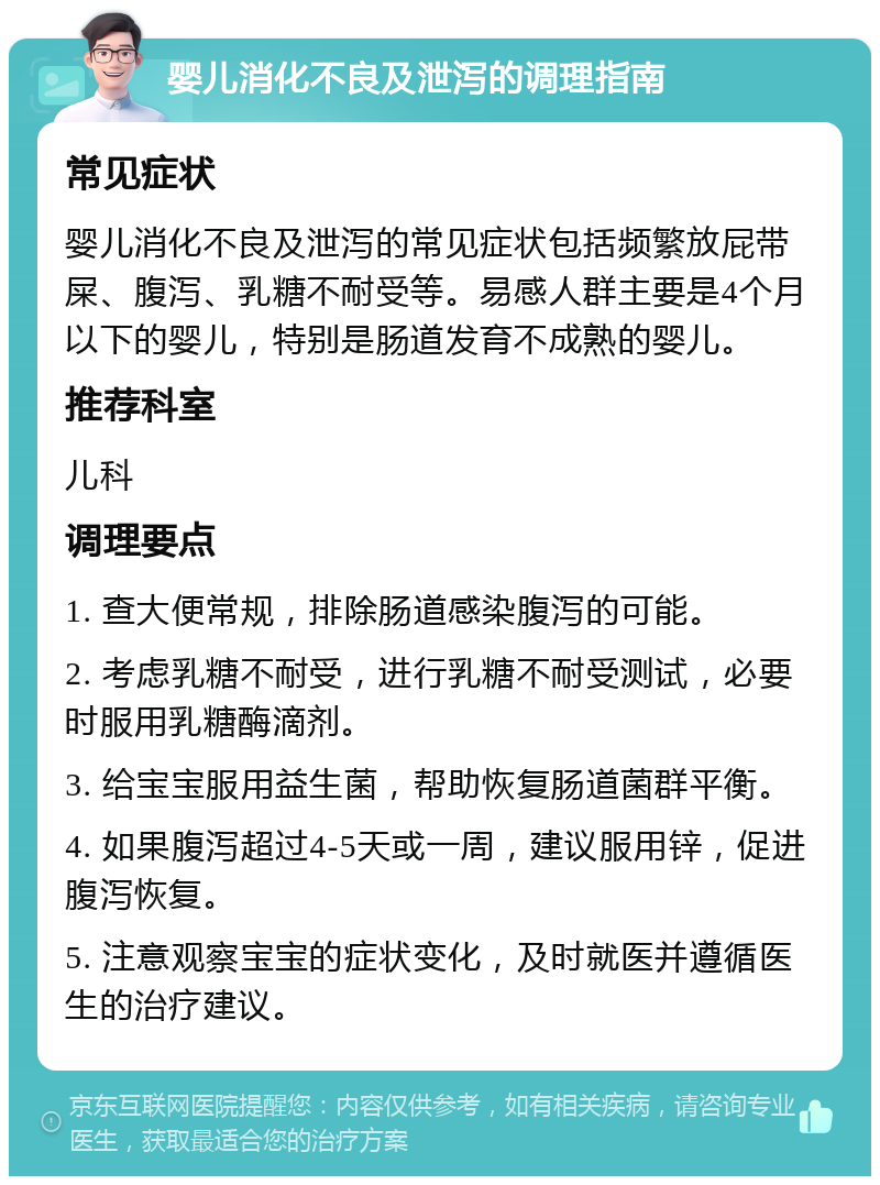 婴儿消化不良及泄泻的调理指南 常见症状 婴儿消化不良及泄泻的常见症状包括频繁放屁带屎、腹泻、乳糖不耐受等。易感人群主要是4个月以下的婴儿，特别是肠道发育不成熟的婴儿。 推荐科室 儿科 调理要点 1. 查大便常规，排除肠道感染腹泻的可能。 2. 考虑乳糖不耐受，进行乳糖不耐受测试，必要时服用乳糖酶滴剂。 3. 给宝宝服用益生菌，帮助恢复肠道菌群平衡。 4. 如果腹泻超过4-5天或一周，建议服用锌，促进腹泻恢复。 5. 注意观察宝宝的症状变化，及时就医并遵循医生的治疗建议。