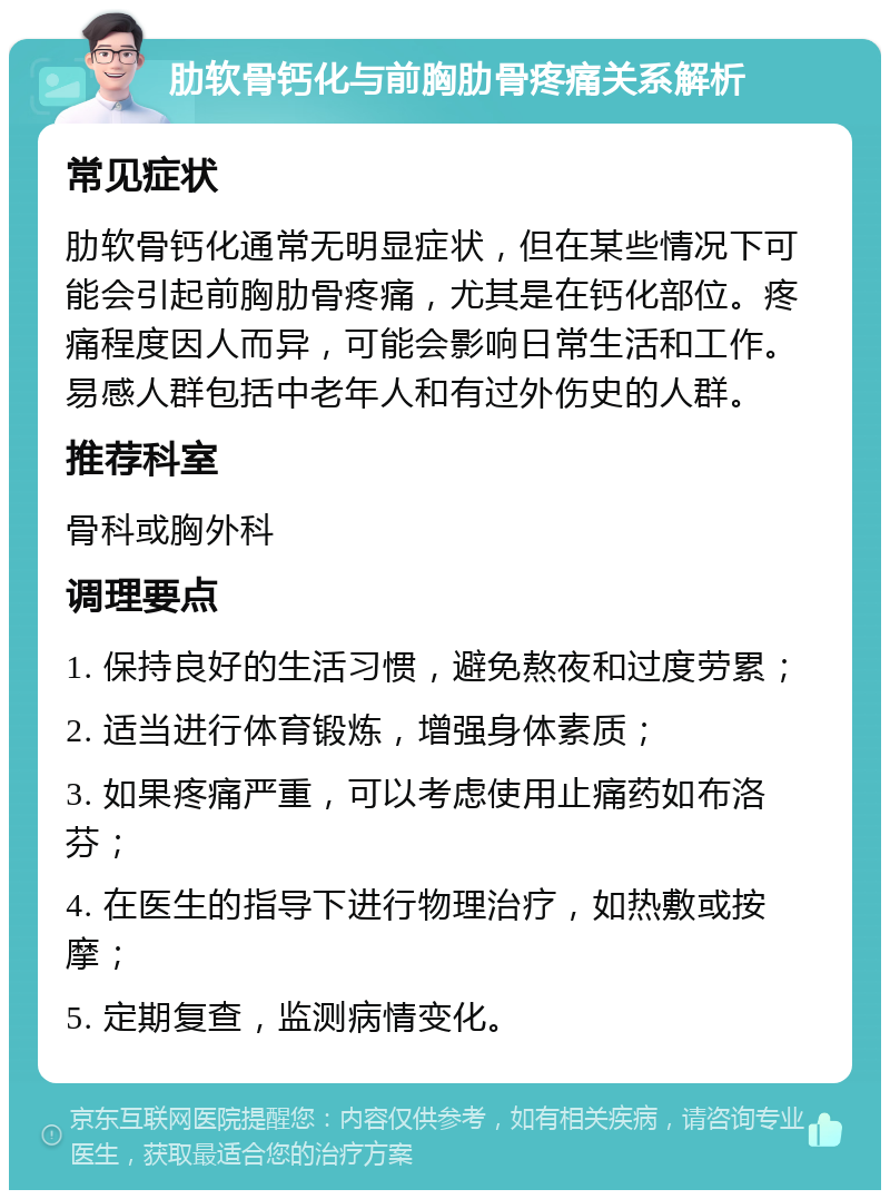 肋软骨钙化与前胸肋骨疼痛关系解析 常见症状 肋软骨钙化通常无明显症状，但在某些情况下可能会引起前胸肋骨疼痛，尤其是在钙化部位。疼痛程度因人而异，可能会影响日常生活和工作。易感人群包括中老年人和有过外伤史的人群。 推荐科室 骨科或胸外科 调理要点 1. 保持良好的生活习惯，避免熬夜和过度劳累； 2. 适当进行体育锻炼，增强身体素质； 3. 如果疼痛严重，可以考虑使用止痛药如布洛芬； 4. 在医生的指导下进行物理治疗，如热敷或按摩； 5. 定期复查，监测病情变化。