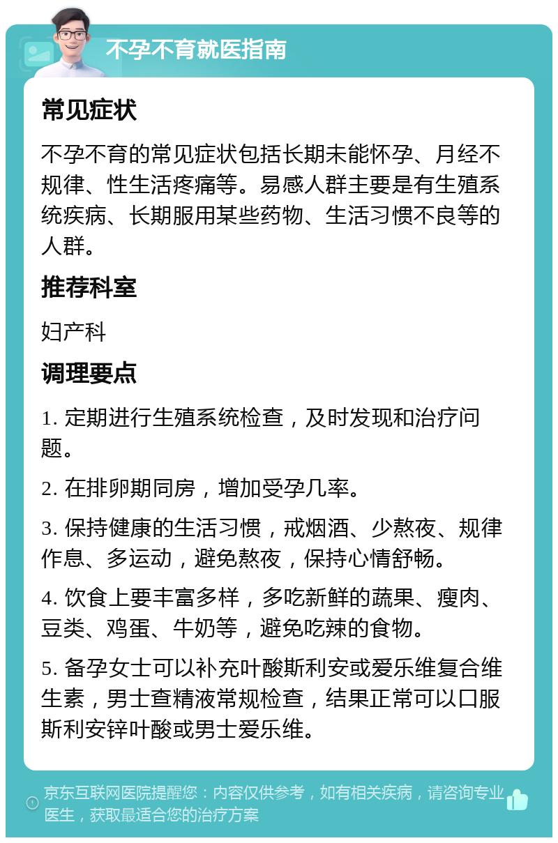 不孕不育就医指南 常见症状 不孕不育的常见症状包括长期未能怀孕、月经不规律、性生活疼痛等。易感人群主要是有生殖系统疾病、长期服用某些药物、生活习惯不良等的人群。 推荐科室 妇产科 调理要点 1. 定期进行生殖系统检查，及时发现和治疗问题。 2. 在排卵期同房，增加受孕几率。 3. 保持健康的生活习惯，戒烟酒、少熬夜、规律作息、多运动，避免熬夜，保持心情舒畅。 4. 饮食上要丰富多样，多吃新鲜的蔬果、瘦肉、豆类、鸡蛋、牛奶等，避免吃辣的食物。 5. 备孕女士可以补充叶酸斯利安或爱乐维复合维生素，男士查精液常规检查，结果正常可以口服斯利安锌叶酸或男士爱乐维。