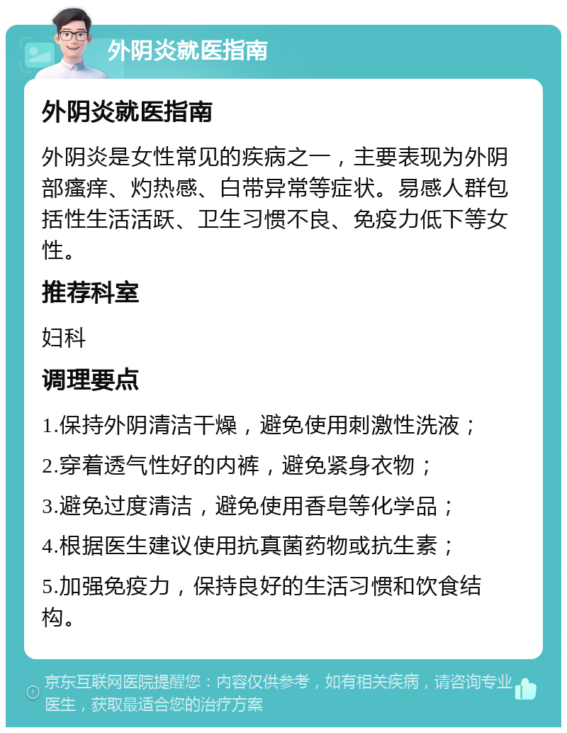 外阴炎就医指南 外阴炎就医指南 外阴炎是女性常见的疾病之一，主要表现为外阴部瘙痒、灼热感、白带异常等症状。易感人群包括性生活活跃、卫生习惯不良、免疫力低下等女性。 推荐科室 妇科 调理要点 1.保持外阴清洁干燥，避免使用刺激性洗液； 2.穿着透气性好的内裤，避免紧身衣物； 3.避免过度清洁，避免使用香皂等化学品； 4.根据医生建议使用抗真菌药物或抗生素； 5.加强免疫力，保持良好的生活习惯和饮食结构。