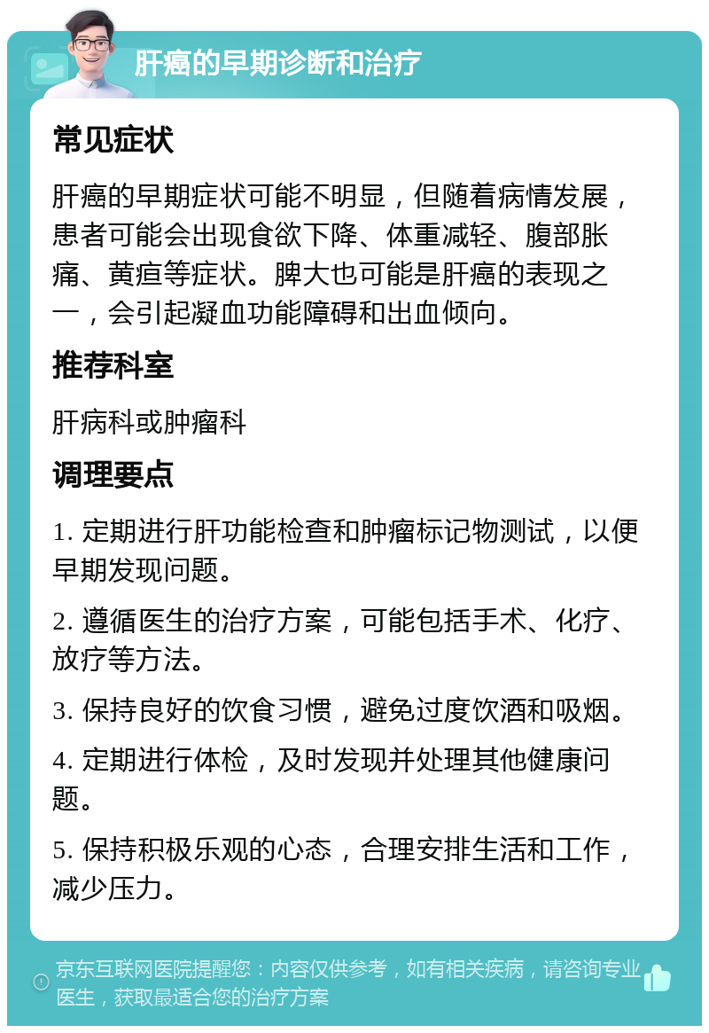 肝癌的早期诊断和治疗 常见症状 肝癌的早期症状可能不明显，但随着病情发展，患者可能会出现食欲下降、体重减轻、腹部胀痛、黄疸等症状。脾大也可能是肝癌的表现之一，会引起凝血功能障碍和出血倾向。 推荐科室 肝病科或肿瘤科 调理要点 1. 定期进行肝功能检查和肿瘤标记物测试，以便早期发现问题。 2. 遵循医生的治疗方案，可能包括手术、化疗、放疗等方法。 3. 保持良好的饮食习惯，避免过度饮酒和吸烟。 4. 定期进行体检，及时发现并处理其他健康问题。 5. 保持积极乐观的心态，合理安排生活和工作，减少压力。