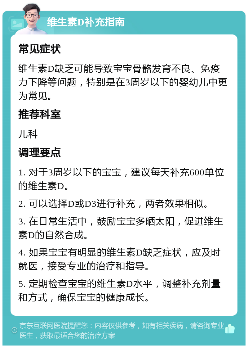 维生素D补充指南 常见症状 维生素D缺乏可能导致宝宝骨骼发育不良、免疫力下降等问题，特别是在3周岁以下的婴幼儿中更为常见。 推荐科室 儿科 调理要点 1. 对于3周岁以下的宝宝，建议每天补充600单位的维生素D。 2. 可以选择D或D3进行补充，两者效果相似。 3. 在日常生活中，鼓励宝宝多晒太阳，促进维生素D的自然合成。 4. 如果宝宝有明显的维生素D缺乏症状，应及时就医，接受专业的治疗和指导。 5. 定期检查宝宝的维生素D水平，调整补充剂量和方式，确保宝宝的健康成长。