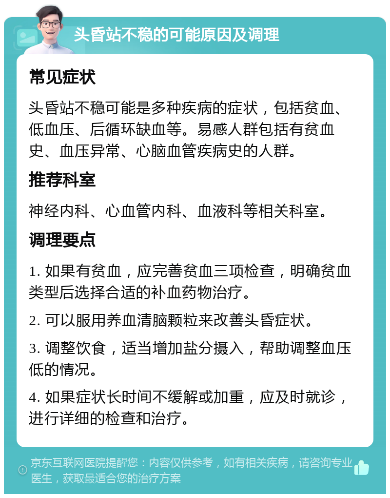 头昏站不稳的可能原因及调理 常见症状 头昏站不稳可能是多种疾病的症状，包括贫血、低血压、后循环缺血等。易感人群包括有贫血史、血压异常、心脑血管疾病史的人群。 推荐科室 神经内科、心血管内科、血液科等相关科室。 调理要点 1. 如果有贫血，应完善贫血三项检查，明确贫血类型后选择合适的补血药物治疗。 2. 可以服用养血清脑颗粒来改善头昏症状。 3. 调整饮食，适当增加盐分摄入，帮助调整血压低的情况。 4. 如果症状长时间不缓解或加重，应及时就诊，进行详细的检查和治疗。