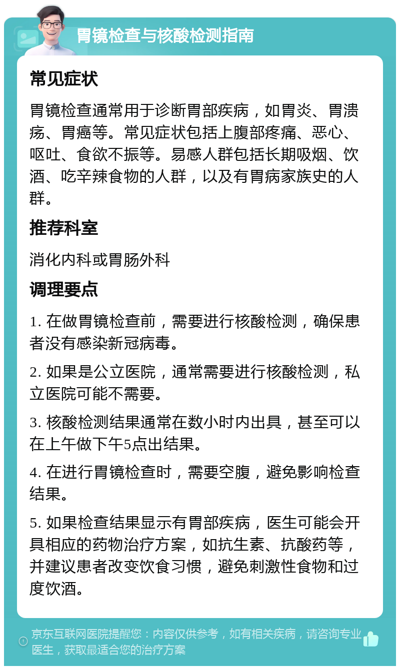 胃镜检查与核酸检测指南 常见症状 胃镜检查通常用于诊断胃部疾病，如胃炎、胃溃疡、胃癌等。常见症状包括上腹部疼痛、恶心、呕吐、食欲不振等。易感人群包括长期吸烟、饮酒、吃辛辣食物的人群，以及有胃病家族史的人群。 推荐科室 消化内科或胃肠外科 调理要点 1. 在做胃镜检查前，需要进行核酸检测，确保患者没有感染新冠病毒。 2. 如果是公立医院，通常需要进行核酸检测，私立医院可能不需要。 3. 核酸检测结果通常在数小时内出具，甚至可以在上午做下午5点出结果。 4. 在进行胃镜检查时，需要空腹，避免影响检查结果。 5. 如果检查结果显示有胃部疾病，医生可能会开具相应的药物治疗方案，如抗生素、抗酸药等，并建议患者改变饮食习惯，避免刺激性食物和过度饮酒。