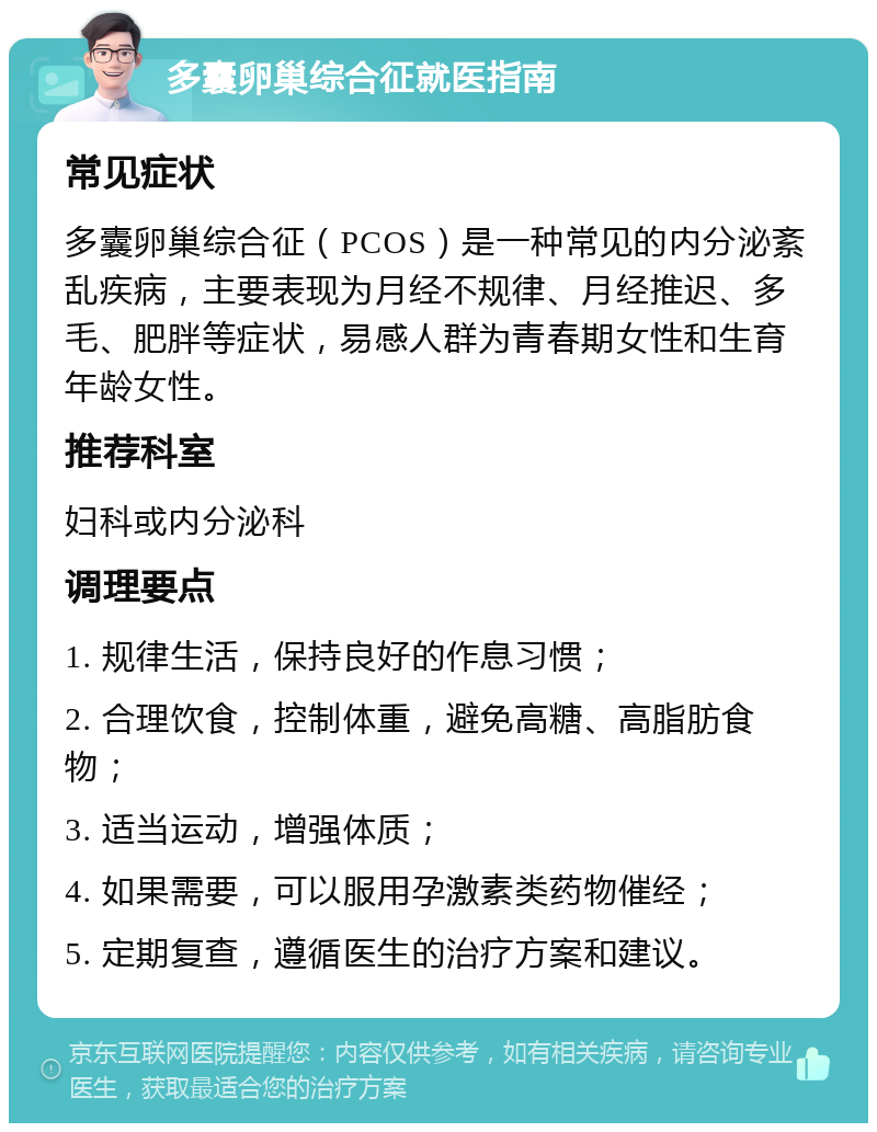 多囊卵巢综合征就医指南 常见症状 多囊卵巢综合征（PCOS）是一种常见的内分泌紊乱疾病，主要表现为月经不规律、月经推迟、多毛、肥胖等症状，易感人群为青春期女性和生育年龄女性。 推荐科室 妇科或内分泌科 调理要点 1. 规律生活，保持良好的作息习惯； 2. 合理饮食，控制体重，避免高糖、高脂肪食物； 3. 适当运动，增强体质； 4. 如果需要，可以服用孕激素类药物催经； 5. 定期复查，遵循医生的治疗方案和建议。