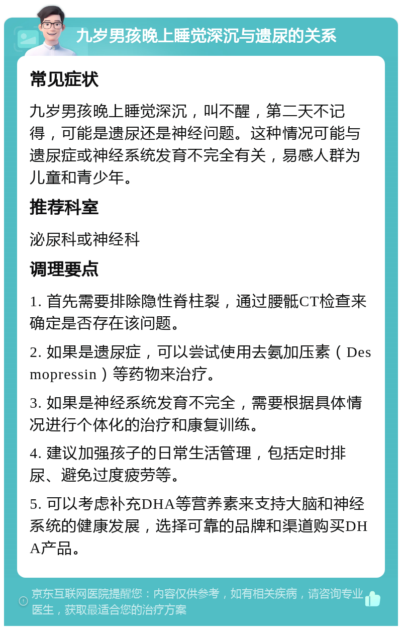 九岁男孩晚上睡觉深沉与遗尿的关系 常见症状 九岁男孩晚上睡觉深沉，叫不醒，第二天不记得，可能是遗尿还是神经问题。这种情况可能与遗尿症或神经系统发育不完全有关，易感人群为儿童和青少年。 推荐科室 泌尿科或神经科 调理要点 1. 首先需要排除隐性脊柱裂，通过腰骶CT检查来确定是否存在该问题。 2. 如果是遗尿症，可以尝试使用去氨加压素（Desmopressin）等药物来治疗。 3. 如果是神经系统发育不完全，需要根据具体情况进行个体化的治疗和康复训练。 4. 建议加强孩子的日常生活管理，包括定时排尿、避免过度疲劳等。 5. 可以考虑补充DHA等营养素来支持大脑和神经系统的健康发展，选择可靠的品牌和渠道购买DHA产品。