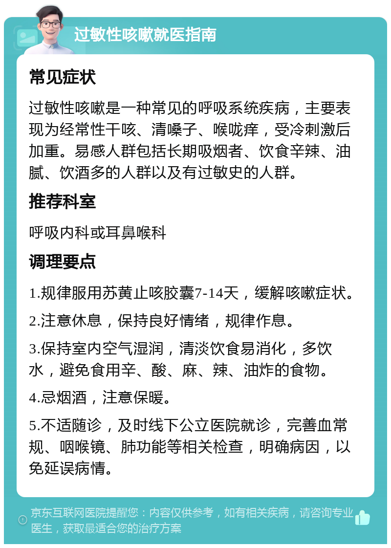 过敏性咳嗽就医指南 常见症状 过敏性咳嗽是一种常见的呼吸系统疾病，主要表现为经常性干咳、清嗓子、喉咙痒，受冷刺激后加重。易感人群包括长期吸烟者、饮食辛辣、油腻、饮酒多的人群以及有过敏史的人群。 推荐科室 呼吸内科或耳鼻喉科 调理要点 1.规律服用苏黄止咳胶囊7-14天，缓解咳嗽症状。 2.注意休息，保持良好情绪，规律作息。 3.保持室内空气湿润，清淡饮食易消化，多饮水，避免食用辛、酸、麻、辣、油炸的食物。 4.忌烟酒，注意保暖。 5.不适随诊，及时线下公立医院就诊，完善血常规、咽喉镜、肺功能等相关检查，明确病因，以免延误病情。