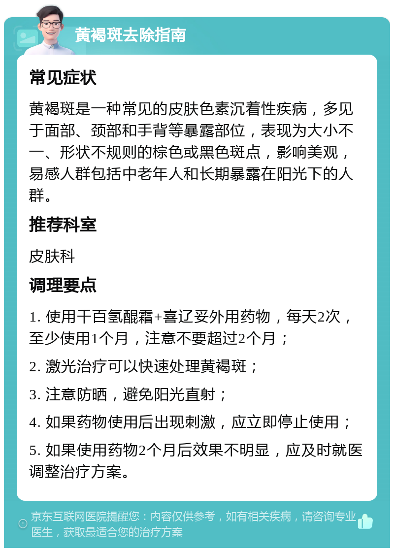 黄褐斑去除指南 常见症状 黄褐斑是一种常见的皮肤色素沉着性疾病，多见于面部、颈部和手背等暴露部位，表现为大小不一、形状不规则的棕色或黑色斑点，影响美观，易感人群包括中老年人和长期暴露在阳光下的人群。 推荐科室 皮肤科 调理要点 1. 使用千百氢醌霜+喜辽妥外用药物，每天2次，至少使用1个月，注意不要超过2个月； 2. 激光治疗可以快速处理黄褐斑； 3. 注意防晒，避免阳光直射； 4. 如果药物使用后出现刺激，应立即停止使用； 5. 如果使用药物2个月后效果不明显，应及时就医调整治疗方案。