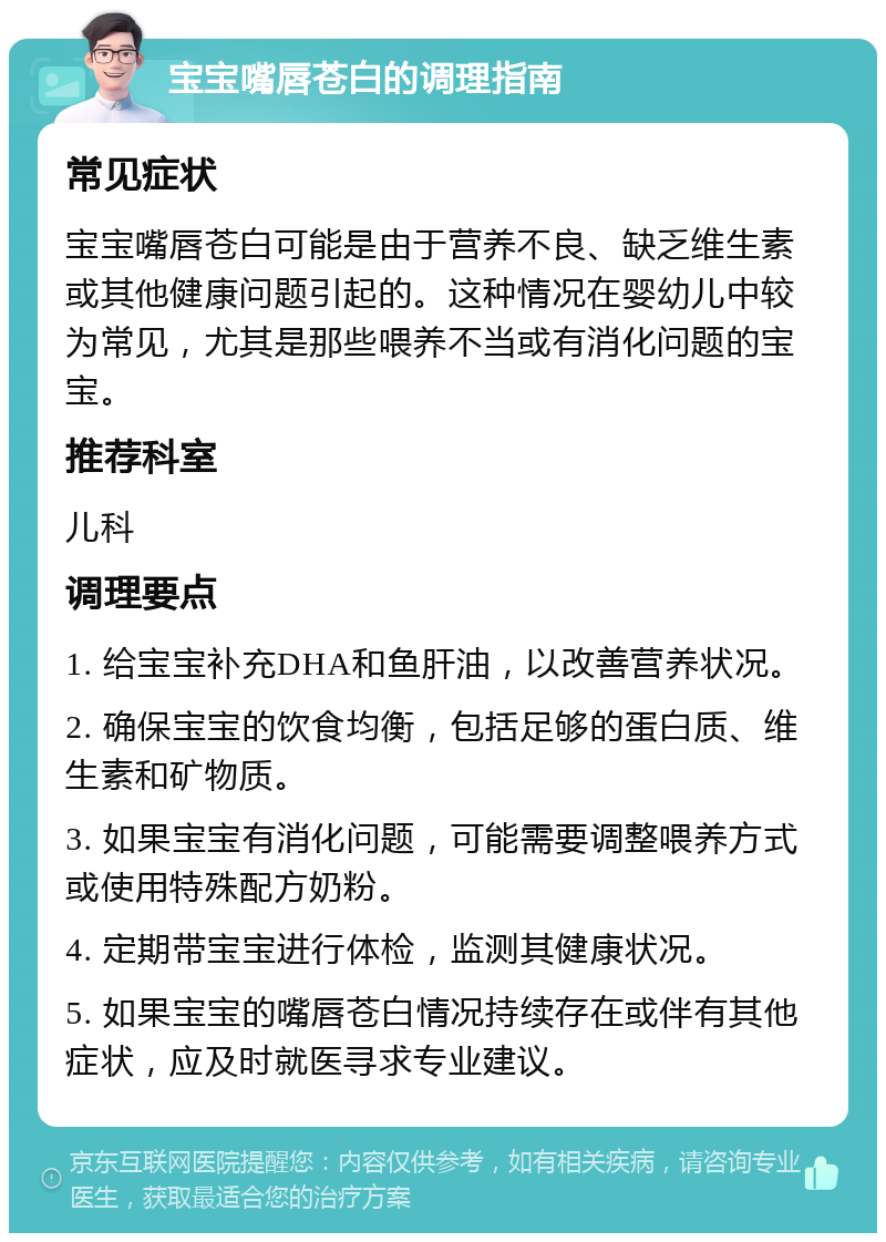 宝宝嘴唇苍白的调理指南 常见症状 宝宝嘴唇苍白可能是由于营养不良、缺乏维生素或其他健康问题引起的。这种情况在婴幼儿中较为常见，尤其是那些喂养不当或有消化问题的宝宝。 推荐科室 儿科 调理要点 1. 给宝宝补充DHA和鱼肝油，以改善营养状况。 2. 确保宝宝的饮食均衡，包括足够的蛋白质、维生素和矿物质。 3. 如果宝宝有消化问题，可能需要调整喂养方式或使用特殊配方奶粉。 4. 定期带宝宝进行体检，监测其健康状况。 5. 如果宝宝的嘴唇苍白情况持续存在或伴有其他症状，应及时就医寻求专业建议。