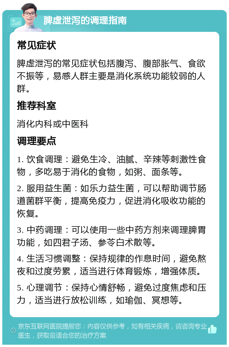 脾虚泄泻的调理指南 常见症状 脾虚泄泻的常见症状包括腹泻、腹部胀气、食欲不振等，易感人群主要是消化系统功能较弱的人群。 推荐科室 消化内科或中医科 调理要点 1. 饮食调理：避免生冷、油腻、辛辣等刺激性食物，多吃易于消化的食物，如粥、面条等。 2. 服用益生菌：如乐力益生菌，可以帮助调节肠道菌群平衡，提高免疫力，促进消化吸收功能的恢复。 3. 中药调理：可以使用一些中药方剂来调理脾胃功能，如四君子汤、参苓白术散等。 4. 生活习惯调整：保持规律的作息时间，避免熬夜和过度劳累，适当进行体育锻炼，增强体质。 5. 心理调节：保持心情舒畅，避免过度焦虑和压力，适当进行放松训练，如瑜伽、冥想等。