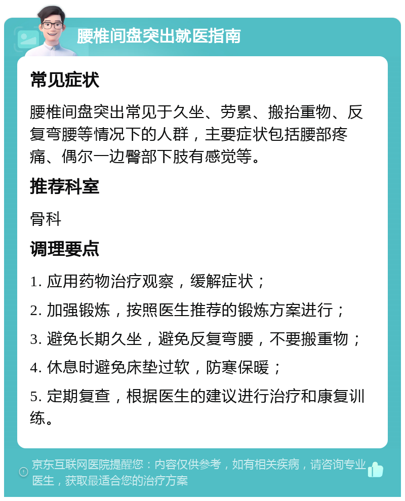 腰椎间盘突出就医指南 常见症状 腰椎间盘突出常见于久坐、劳累、搬抬重物、反复弯腰等情况下的人群，主要症状包括腰部疼痛、偶尔一边臀部下肢有感觉等。 推荐科室 骨科 调理要点 1. 应用药物治疗观察，缓解症状； 2. 加强锻炼，按照医生推荐的锻炼方案进行； 3. 避免长期久坐，避免反复弯腰，不要搬重物； 4. 休息时避免床垫过软，防寒保暖； 5. 定期复查，根据医生的建议进行治疗和康复训练。