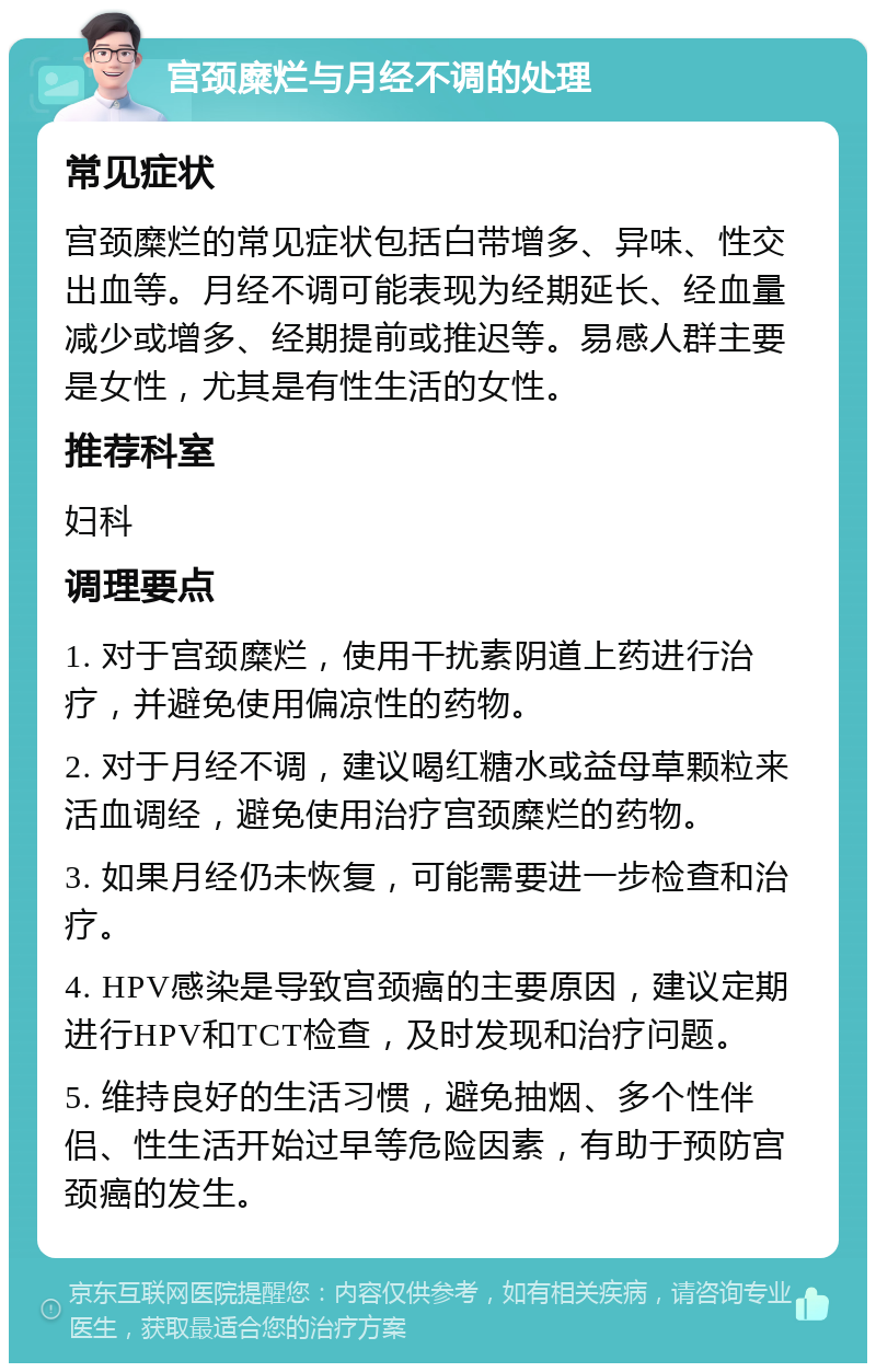 宫颈糜烂与月经不调的处理 常见症状 宫颈糜烂的常见症状包括白带增多、异味、性交出血等。月经不调可能表现为经期延长、经血量减少或增多、经期提前或推迟等。易感人群主要是女性，尤其是有性生活的女性。 推荐科室 妇科 调理要点 1. 对于宫颈糜烂，使用干扰素阴道上药进行治疗，并避免使用偏凉性的药物。 2. 对于月经不调，建议喝红糖水或益母草颗粒来活血调经，避免使用治疗宫颈糜烂的药物。 3. 如果月经仍未恢复，可能需要进一步检查和治疗。 4. HPV感染是导致宫颈癌的主要原因，建议定期进行HPV和TCT检查，及时发现和治疗问题。 5. 维持良好的生活习惯，避免抽烟、多个性伴侣、性生活开始过早等危险因素，有助于预防宫颈癌的发生。