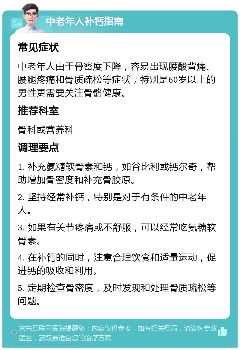 中老年人补钙指南 常见症状 中老年人由于骨密度下降，容易出现腰酸背痛、腰腿疼痛和骨质疏松等症状，特别是60岁以上的男性更需要关注骨骼健康。 推荐科室 骨科或营养科 调理要点 1. 补充氨糖软骨素和钙，如谷比利或钙尔奇，帮助增加骨密度和补充骨胶原。 2. 坚持经常补钙，特别是对于有条件的中老年人。 3. 如果有关节疼痛或不舒服，可以经常吃氨糖软骨素。 4. 在补钙的同时，注意合理饮食和适量运动，促进钙的吸收和利用。 5. 定期检查骨密度，及时发现和处理骨质疏松等问题。