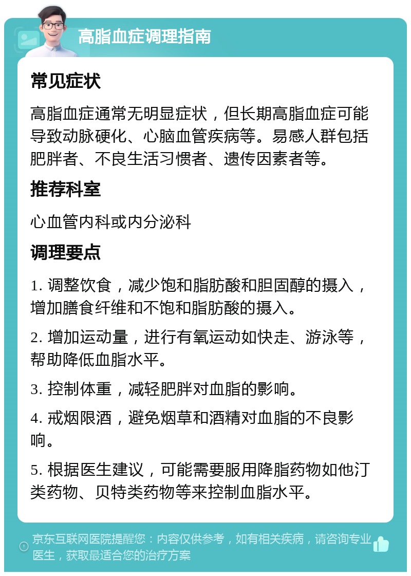 高脂血症调理指南 常见症状 高脂血症通常无明显症状，但长期高脂血症可能导致动脉硬化、心脑血管疾病等。易感人群包括肥胖者、不良生活习惯者、遗传因素者等。 推荐科室 心血管内科或内分泌科 调理要点 1. 调整饮食，减少饱和脂肪酸和胆固醇的摄入，增加膳食纤维和不饱和脂肪酸的摄入。 2. 增加运动量，进行有氧运动如快走、游泳等，帮助降低血脂水平。 3. 控制体重，减轻肥胖对血脂的影响。 4. 戒烟限酒，避免烟草和酒精对血脂的不良影响。 5. 根据医生建议，可能需要服用降脂药物如他汀类药物、贝特类药物等来控制血脂水平。