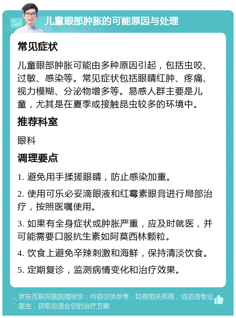 儿童眼部肿胀的可能原因与处理 常见症状 儿童眼部肿胀可能由多种原因引起，包括虫咬、过敏、感染等。常见症状包括眼睛红肿、疼痛、视力模糊、分泌物增多等。易感人群主要是儿童，尤其是在夏季或接触昆虫较多的环境中。 推荐科室 眼科 调理要点 1. 避免用手揉搓眼睛，防止感染加重。 2. 使用可乐必妥滴眼液和红霉素眼膏进行局部治疗，按照医嘱使用。 3. 如果有全身症状或肿胀严重，应及时就医，并可能需要口服抗生素如阿莫西林颗粒。 4. 饮食上避免辛辣刺激和海鲜，保持清淡饮食。 5. 定期复诊，监测病情变化和治疗效果。