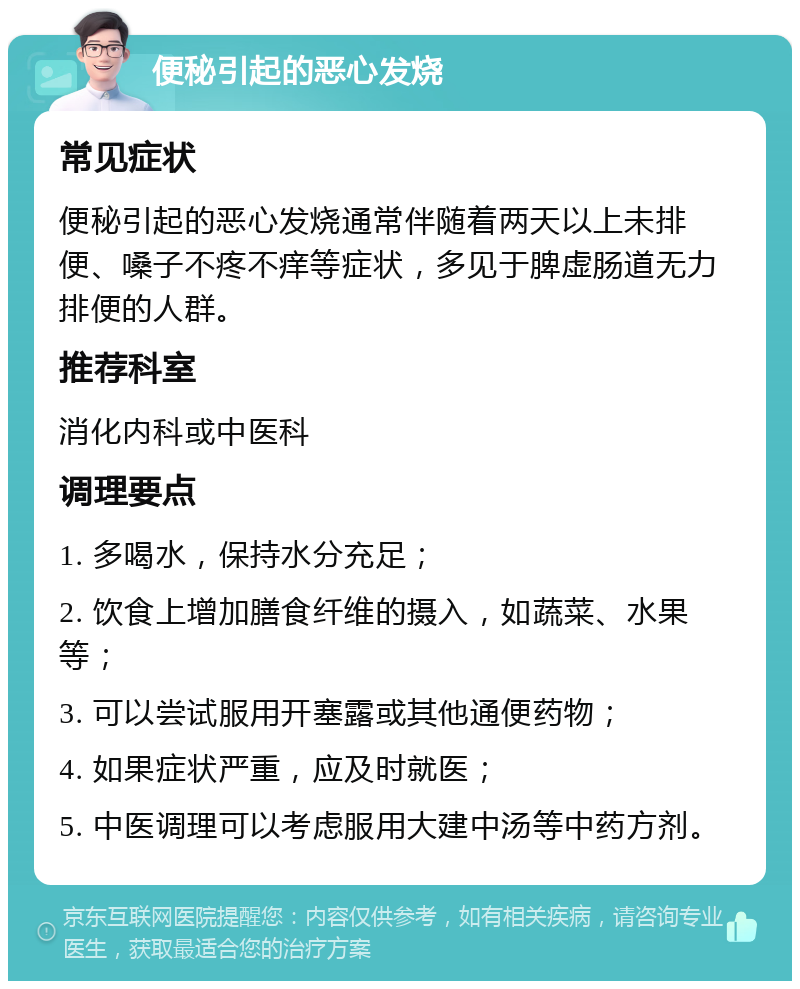 便秘引起的恶心发烧 常见症状 便秘引起的恶心发烧通常伴随着两天以上未排便、嗓子不疼不痒等症状，多见于脾虚肠道无力排便的人群。 推荐科室 消化内科或中医科 调理要点 1. 多喝水，保持水分充足； 2. 饮食上增加膳食纤维的摄入，如蔬菜、水果等； 3. 可以尝试服用开塞露或其他通便药物； 4. 如果症状严重，应及时就医； 5. 中医调理可以考虑服用大建中汤等中药方剂。