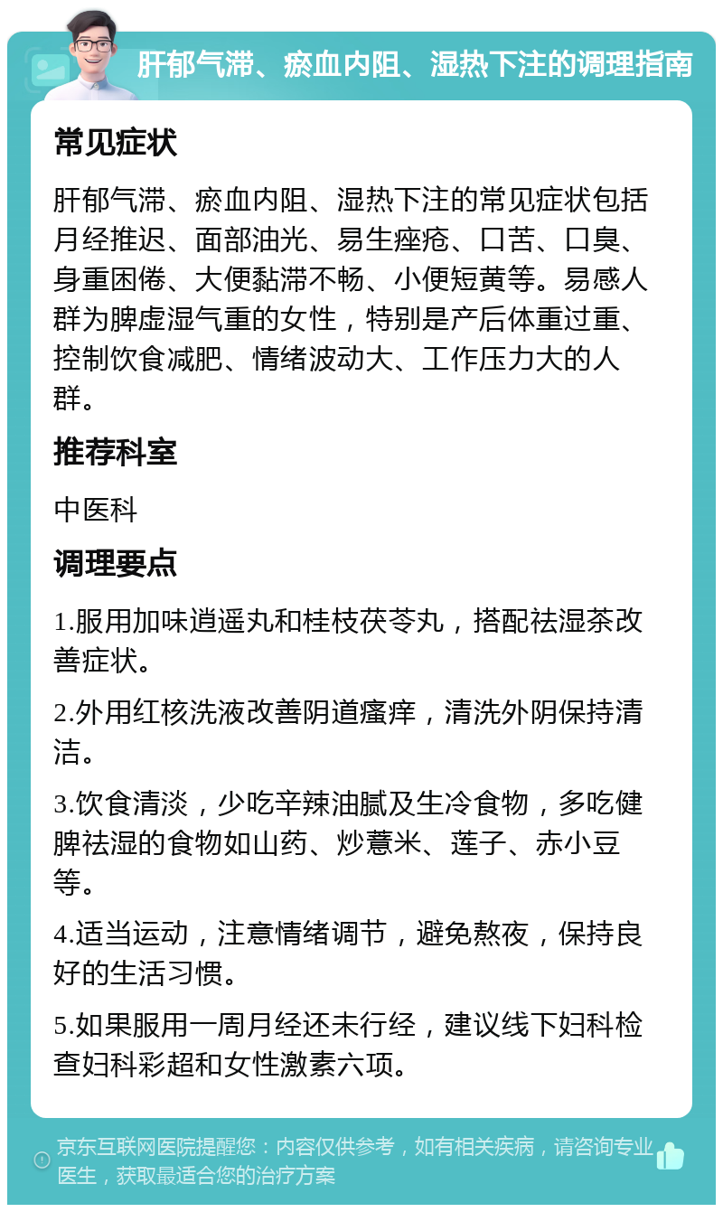 肝郁气滞、瘀血内阻、湿热下注的调理指南 常见症状 肝郁气滞、瘀血内阻、湿热下注的常见症状包括月经推迟、面部油光、易生痤疮、口苦、口臭、身重困倦、大便黏滞不畅、小便短黄等。易感人群为脾虚湿气重的女性，特别是产后体重过重、控制饮食减肥、情绪波动大、工作压力大的人群。 推荐科室 中医科 调理要点 1.服用加味逍遥丸和桂枝茯苓丸，搭配祛湿茶改善症状。 2.外用红核洗液改善阴道瘙痒，清洗外阴保持清洁。 3.饮食清淡，少吃辛辣油腻及生冷食物，多吃健脾祛湿的食物如山药、炒薏米、莲子、赤小豆等。 4.适当运动，注意情绪调节，避免熬夜，保持良好的生活习惯。 5.如果服用一周月经还未行经，建议线下妇科检查妇科彩超和女性激素六项。