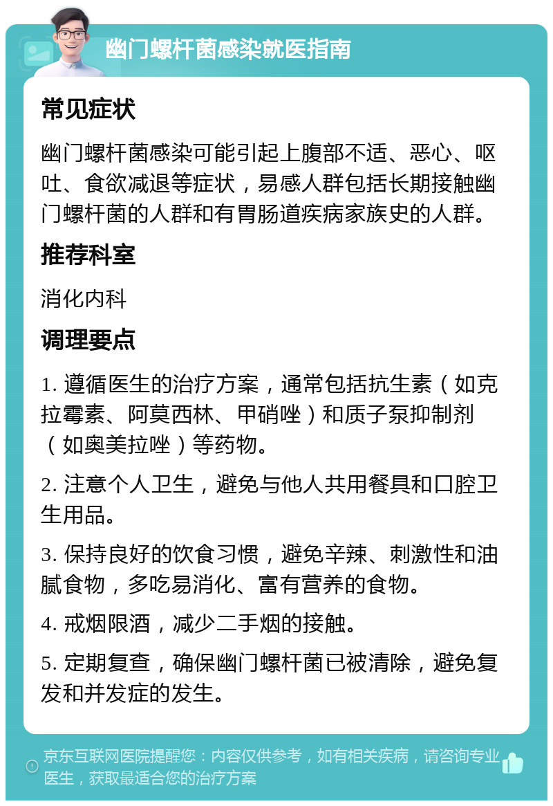 幽门螺杆菌感染就医指南 常见症状 幽门螺杆菌感染可能引起上腹部不适、恶心、呕吐、食欲减退等症状，易感人群包括长期接触幽门螺杆菌的人群和有胃肠道疾病家族史的人群。 推荐科室 消化内科 调理要点 1. 遵循医生的治疗方案，通常包括抗生素（如克拉霉素、阿莫西林、甲硝唑）和质子泵抑制剂（如奥美拉唑）等药物。 2. 注意个人卫生，避免与他人共用餐具和口腔卫生用品。 3. 保持良好的饮食习惯，避免辛辣、刺激性和油腻食物，多吃易消化、富有营养的食物。 4. 戒烟限酒，减少二手烟的接触。 5. 定期复查，确保幽门螺杆菌已被清除，避免复发和并发症的发生。