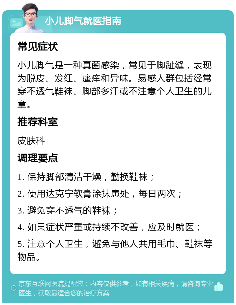 小儿脚气就医指南 常见症状 小儿脚气是一种真菌感染，常见于脚趾缝，表现为脱皮、发红、瘙痒和异味。易感人群包括经常穿不透气鞋袜、脚部多汗或不注意个人卫生的儿童。 推荐科室 皮肤科 调理要点 1. 保持脚部清洁干燥，勤换鞋袜； 2. 使用达克宁软膏涂抹患处，每日两次； 3. 避免穿不透气的鞋袜； 4. 如果症状严重或持续不改善，应及时就医； 5. 注意个人卫生，避免与他人共用毛巾、鞋袜等物品。