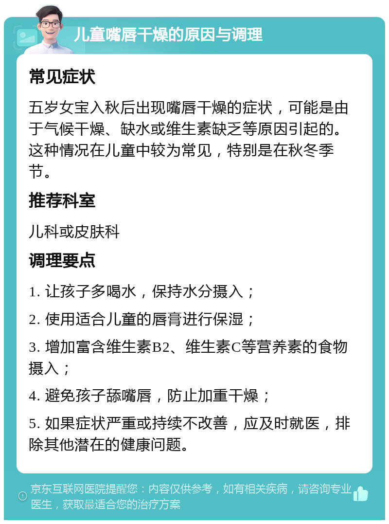 儿童嘴唇干燥的原因与调理 常见症状 五岁女宝入秋后出现嘴唇干燥的症状，可能是由于气候干燥、缺水或维生素缺乏等原因引起的。这种情况在儿童中较为常见，特别是在秋冬季节。 推荐科室 儿科或皮肤科 调理要点 1. 让孩子多喝水，保持水分摄入； 2. 使用适合儿童的唇膏进行保湿； 3. 增加富含维生素B2、维生素C等营养素的食物摄入； 4. 避免孩子舔嘴唇，防止加重干燥； 5. 如果症状严重或持续不改善，应及时就医，排除其他潜在的健康问题。