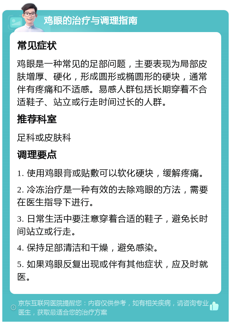 鸡眼的治疗与调理指南 常见症状 鸡眼是一种常见的足部问题，主要表现为局部皮肤增厚、硬化，形成圆形或椭圆形的硬块，通常伴有疼痛和不适感。易感人群包括长期穿着不合适鞋子、站立或行走时间过长的人群。 推荐科室 足科或皮肤科 调理要点 1. 使用鸡眼膏或贴敷可以软化硬块，缓解疼痛。 2. 冷冻治疗是一种有效的去除鸡眼的方法，需要在医生指导下进行。 3. 日常生活中要注意穿着合适的鞋子，避免长时间站立或行走。 4. 保持足部清洁和干燥，避免感染。 5. 如果鸡眼反复出现或伴有其他症状，应及时就医。