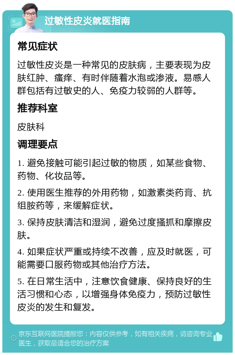 过敏性皮炎就医指南 常见症状 过敏性皮炎是一种常见的皮肤病，主要表现为皮肤红肿、瘙痒、有时伴随着水泡或渗液。易感人群包括有过敏史的人、免疫力较弱的人群等。 推荐科室 皮肤科 调理要点 1. 避免接触可能引起过敏的物质，如某些食物、药物、化妆品等。 2. 使用医生推荐的外用药物，如激素类药膏、抗组胺药等，来缓解症状。 3. 保持皮肤清洁和湿润，避免过度搔抓和摩擦皮肤。 4. 如果症状严重或持续不改善，应及时就医，可能需要口服药物或其他治疗方法。 5. 在日常生活中，注意饮食健康、保持良好的生活习惯和心态，以增强身体免疫力，预防过敏性皮炎的发生和复发。