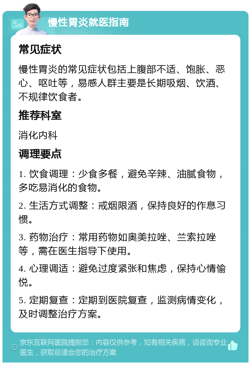 慢性胃炎就医指南 常见症状 慢性胃炎的常见症状包括上腹部不适、饱胀、恶心、呕吐等，易感人群主要是长期吸烟、饮酒、不规律饮食者。 推荐科室 消化内科 调理要点 1. 饮食调理：少食多餐，避免辛辣、油腻食物，多吃易消化的食物。 2. 生活方式调整：戒烟限酒，保持良好的作息习惯。 3. 药物治疗：常用药物如奥美拉唑、兰索拉唑等，需在医生指导下使用。 4. 心理调适：避免过度紧张和焦虑，保持心情愉悦。 5. 定期复查：定期到医院复查，监测病情变化，及时调整治疗方案。