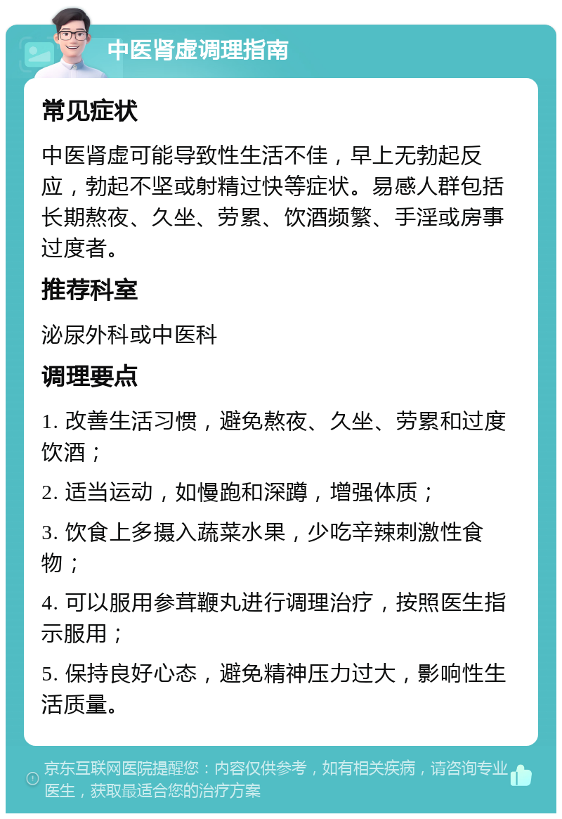 中医肾虚调理指南 常见症状 中医肾虚可能导致性生活不佳，早上无勃起反应，勃起不坚或射精过快等症状。易感人群包括长期熬夜、久坐、劳累、饮酒频繁、手淫或房事过度者。 推荐科室 泌尿外科或中医科 调理要点 1. 改善生活习惯，避免熬夜、久坐、劳累和过度饮酒； 2. 适当运动，如慢跑和深蹲，增强体质； 3. 饮食上多摄入蔬菜水果，少吃辛辣刺激性食物； 4. 可以服用参茸鞭丸进行调理治疗，按照医生指示服用； 5. 保持良好心态，避免精神压力过大，影响性生活质量。