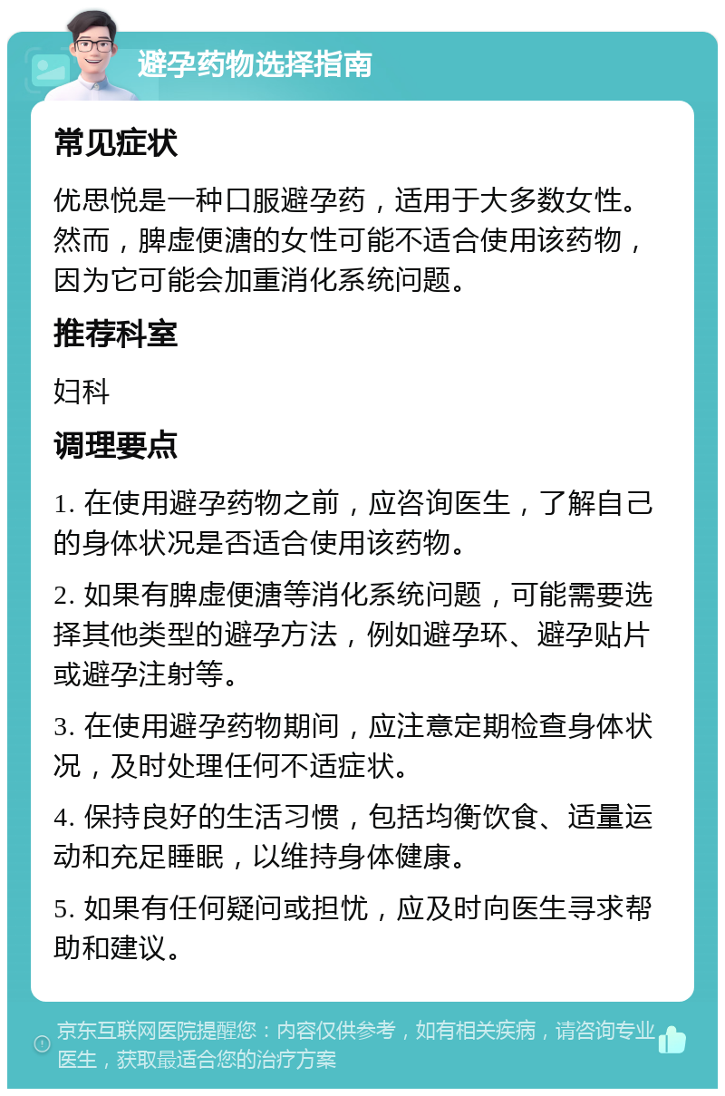 避孕药物选择指南 常见症状 优思悦是一种口服避孕药，适用于大多数女性。然而，脾虚便溏的女性可能不适合使用该药物，因为它可能会加重消化系统问题。 推荐科室 妇科 调理要点 1. 在使用避孕药物之前，应咨询医生，了解自己的身体状况是否适合使用该药物。 2. 如果有脾虚便溏等消化系统问题，可能需要选择其他类型的避孕方法，例如避孕环、避孕贴片或避孕注射等。 3. 在使用避孕药物期间，应注意定期检查身体状况，及时处理任何不适症状。 4. 保持良好的生活习惯，包括均衡饮食、适量运动和充足睡眠，以维持身体健康。 5. 如果有任何疑问或担忧，应及时向医生寻求帮助和建议。