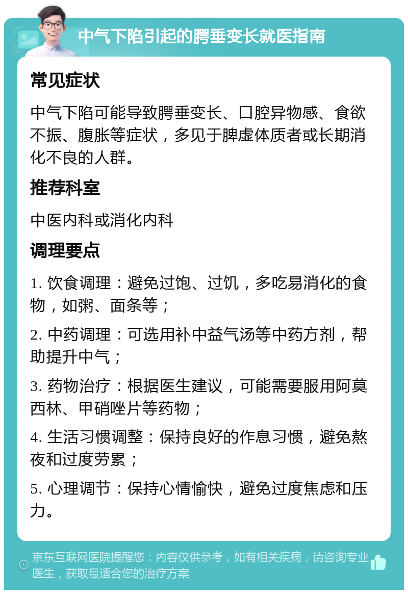 中气下陷引起的腭垂变长就医指南 常见症状 中气下陷可能导致腭垂变长、口腔异物感、食欲不振、腹胀等症状，多见于脾虚体质者或长期消化不良的人群。 推荐科室 中医内科或消化内科 调理要点 1. 饮食调理：避免过饱、过饥，多吃易消化的食物，如粥、面条等； 2. 中药调理：可选用补中益气汤等中药方剂，帮助提升中气； 3. 药物治疗：根据医生建议，可能需要服用阿莫西林、甲硝唑片等药物； 4. 生活习惯调整：保持良好的作息习惯，避免熬夜和过度劳累； 5. 心理调节：保持心情愉快，避免过度焦虑和压力。