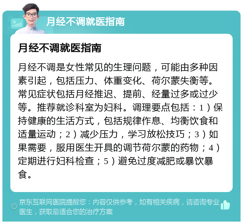 月经不调就医指南 月经不调就医指南 月经不调是女性常见的生理问题，可能由多种因素引起，包括压力、体重变化、荷尔蒙失衡等。常见症状包括月经推迟、提前、经量过多或过少等。推荐就诊科室为妇科。调理要点包括：1）保持健康的生活方式，包括规律作息、均衡饮食和适量运动；2）减少压力，学习放松技巧；3）如果需要，服用医生开具的调节荷尔蒙的药物；4）定期进行妇科检查；5）避免过度减肥或暴饮暴食。