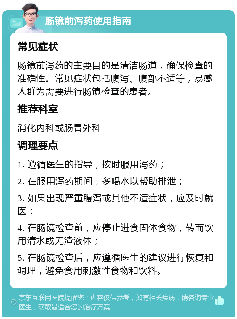 肠镜前泻药使用指南 常见症状 肠镜前泻药的主要目的是清洁肠道，确保检查的准确性。常见症状包括腹泻、腹部不适等，易感人群为需要进行肠镜检查的患者。 推荐科室 消化内科或肠胃外科 调理要点 1. 遵循医生的指导，按时服用泻药； 2. 在服用泻药期间，多喝水以帮助排泄； 3. 如果出现严重腹泻或其他不适症状，应及时就医； 4. 在肠镜检查前，应停止进食固体食物，转而饮用清水或无渣液体； 5. 在肠镜检查后，应遵循医生的建议进行恢复和调理，避免食用刺激性食物和饮料。