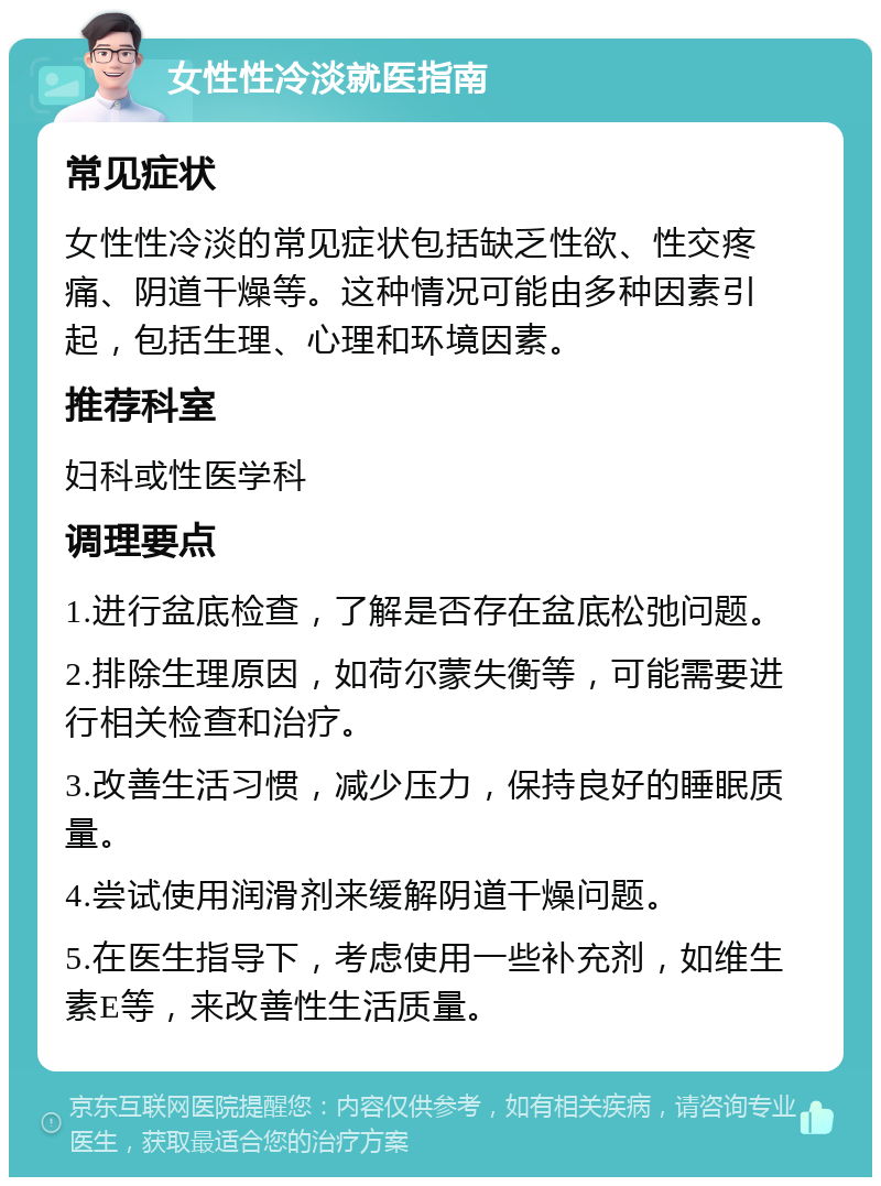 女性性冷淡就医指南 常见症状 女性性冷淡的常见症状包括缺乏性欲、性交疼痛、阴道干燥等。这种情况可能由多种因素引起，包括生理、心理和环境因素。 推荐科室 妇科或性医学科 调理要点 1.进行盆底检查，了解是否存在盆底松弛问题。 2.排除生理原因，如荷尔蒙失衡等，可能需要进行相关检查和治疗。 3.改善生活习惯，减少压力，保持良好的睡眠质量。 4.尝试使用润滑剂来缓解阴道干燥问题。 5.在医生指导下，考虑使用一些补充剂，如维生素E等，来改善性生活质量。