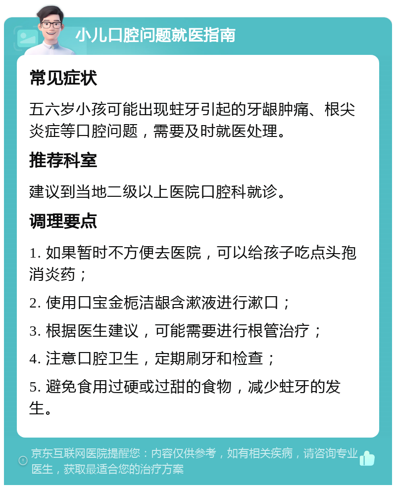 小儿口腔问题就医指南 常见症状 五六岁小孩可能出现蛀牙引起的牙龈肿痛、根尖炎症等口腔问题，需要及时就医处理。 推荐科室 建议到当地二级以上医院口腔科就诊。 调理要点 1. 如果暂时不方便去医院，可以给孩子吃点头孢消炎药； 2. 使用口宝金栀洁龈含漱液进行漱口； 3. 根据医生建议，可能需要进行根管治疗； 4. 注意口腔卫生，定期刷牙和检查； 5. 避免食用过硬或过甜的食物，减少蛀牙的发生。