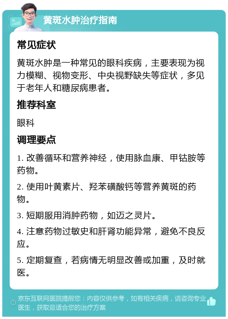 黄斑水肿治疗指南 常见症状 黄斑水肿是一种常见的眼科疾病，主要表现为视力模糊、视物变形、中央视野缺失等症状，多见于老年人和糖尿病患者。 推荐科室 眼科 调理要点 1. 改善循环和营养神经，使用脉血康、甲钴胺等药物。 2. 使用叶黄素片、羟苯磺酸钙等营养黄斑的药物。 3. 短期服用消肿药物，如迈之灵片。 4. 注意药物过敏史和肝肾功能异常，避免不良反应。 5. 定期复查，若病情无明显改善或加重，及时就医。