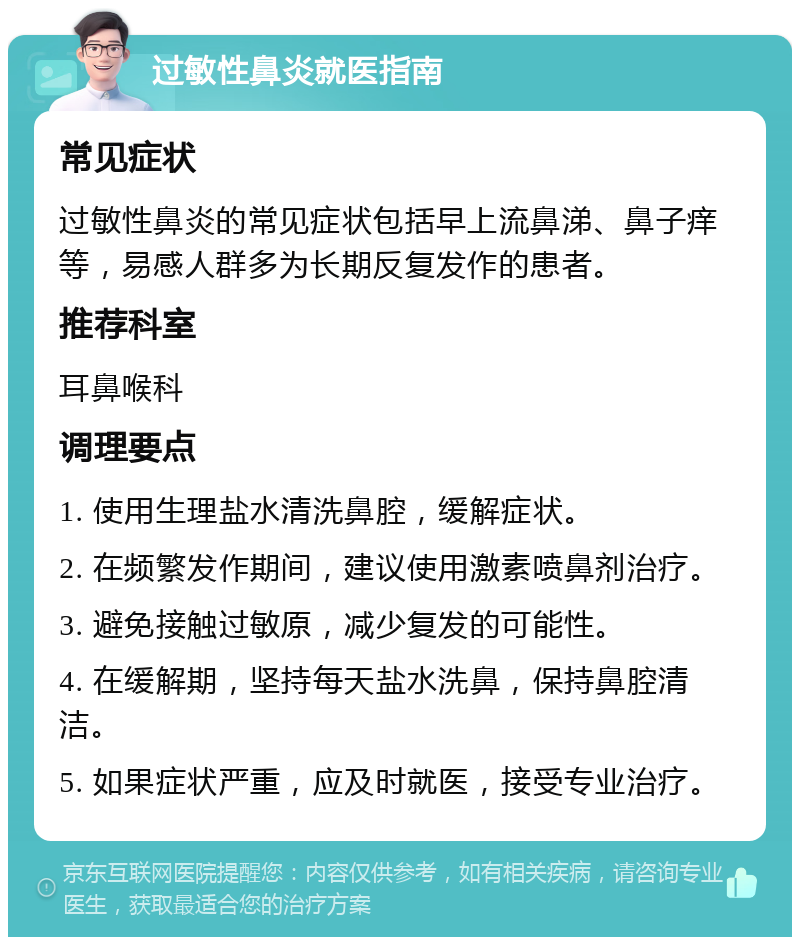 过敏性鼻炎就医指南 常见症状 过敏性鼻炎的常见症状包括早上流鼻涕、鼻子痒等，易感人群多为长期反复发作的患者。 推荐科室 耳鼻喉科 调理要点 1. 使用生理盐水清洗鼻腔，缓解症状。 2. 在频繁发作期间，建议使用激素喷鼻剂治疗。 3. 避免接触过敏原，减少复发的可能性。 4. 在缓解期，坚持每天盐水洗鼻，保持鼻腔清洁。 5. 如果症状严重，应及时就医，接受专业治疗。