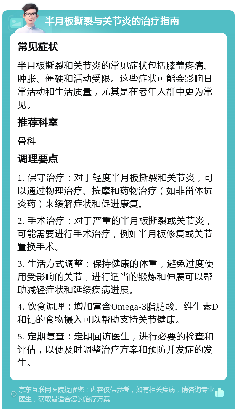 半月板撕裂与关节炎的治疗指南 常见症状 半月板撕裂和关节炎的常见症状包括膝盖疼痛、肿胀、僵硬和活动受限。这些症状可能会影响日常活动和生活质量，尤其是在老年人群中更为常见。 推荐科室 骨科 调理要点 1. 保守治疗：对于轻度半月板撕裂和关节炎，可以通过物理治疗、按摩和药物治疗（如非甾体抗炎药）来缓解症状和促进康复。 2. 手术治疗：对于严重的半月板撕裂或关节炎，可能需要进行手术治疗，例如半月板修复或关节置换手术。 3. 生活方式调整：保持健康的体重，避免过度使用受影响的关节，进行适当的锻炼和伸展可以帮助减轻症状和延缓疾病进展。 4. 饮食调理：增加富含Omega-3脂肪酸、维生素D和钙的食物摄入可以帮助支持关节健康。 5. 定期复查：定期回访医生，进行必要的检查和评估，以便及时调整治疗方案和预防并发症的发生。