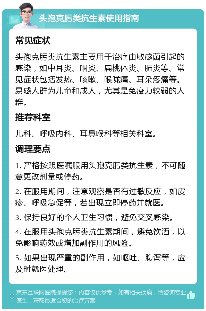 头孢克肟类抗生素使用指南 常见症状 头孢克肟类抗生素主要用于治疗由敏感菌引起的感染，如中耳炎、咽炎、扁桃体炎、肺炎等。常见症状包括发热、咳嗽、喉咙痛、耳朵疼痛等。易感人群为儿童和成人，尤其是免疫力较弱的人群。 推荐科室 儿科、呼吸内科、耳鼻喉科等相关科室。 调理要点 1. 严格按照医嘱服用头孢克肟类抗生素，不可随意更改剂量或停药。 2. 在服用期间，注意观察是否有过敏反应，如皮疹、呼吸急促等，若出现立即停药并就医。 3. 保持良好的个人卫生习惯，避免交叉感染。 4. 在服用头孢克肟类抗生素期间，避免饮酒，以免影响药效或增加副作用的风险。 5. 如果出现严重的副作用，如呕吐、腹泻等，应及时就医处理。