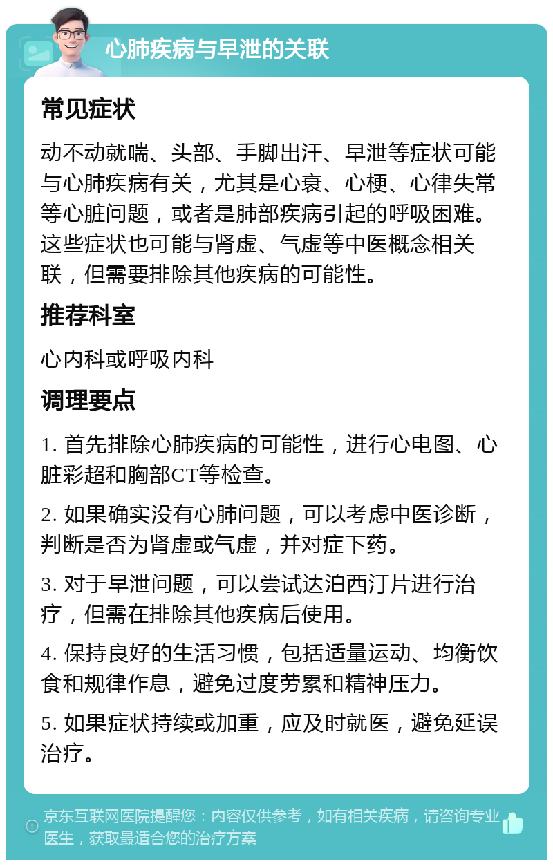 心肺疾病与早泄的关联 常见症状 动不动就喘、头部、手脚出汗、早泄等症状可能与心肺疾病有关，尤其是心衰、心梗、心律失常等心脏问题，或者是肺部疾病引起的呼吸困难。这些症状也可能与肾虚、气虚等中医概念相关联，但需要排除其他疾病的可能性。 推荐科室 心内科或呼吸内科 调理要点 1. 首先排除心肺疾病的可能性，进行心电图、心脏彩超和胸部CT等检查。 2. 如果确实没有心肺问题，可以考虑中医诊断，判断是否为肾虚或气虚，并对症下药。 3. 对于早泄问题，可以尝试达泊西汀片进行治疗，但需在排除其他疾病后使用。 4. 保持良好的生活习惯，包括适量运动、均衡饮食和规律作息，避免过度劳累和精神压力。 5. 如果症状持续或加重，应及时就医，避免延误治疗。