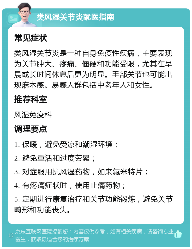 类风湿关节炎就医指南 常见症状 类风湿关节炎是一种自身免疫性疾病，主要表现为关节肿大、疼痛、僵硬和功能受限，尤其在早晨或长时间休息后更为明显。手部关节也可能出现麻木感。易感人群包括中老年人和女性。 推荐科室 风湿免疫科 调理要点 1. 保暖，避免受凉和潮湿环境； 2. 避免重活和过度劳累； 3. 对症服用抗风湿药物，如来氟米特片； 4. 有疼痛症状时，使用止痛药物； 5. 定期进行康复治疗和关节功能锻炼，避免关节畸形和功能丧失。