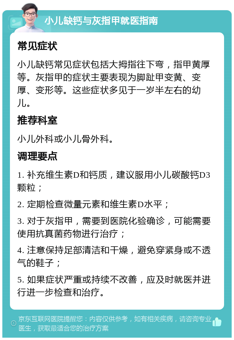 小儿缺钙与灰指甲就医指南 常见症状 小儿缺钙常见症状包括大拇指往下弯，指甲黄厚等。灰指甲的症状主要表现为脚趾甲变黄、变厚、变形等。这些症状多见于一岁半左右的幼儿。 推荐科室 小儿外科或小儿骨外科。 调理要点 1. 补充维生素D和钙质，建议服用小儿碳酸钙D3颗粒； 2. 定期检查微量元素和维生素D水平； 3. 对于灰指甲，需要到医院化验确诊，可能需要使用抗真菌药物进行治疗； 4. 注意保持足部清洁和干燥，避免穿紧身或不透气的鞋子； 5. 如果症状严重或持续不改善，应及时就医并进行进一步检查和治疗。