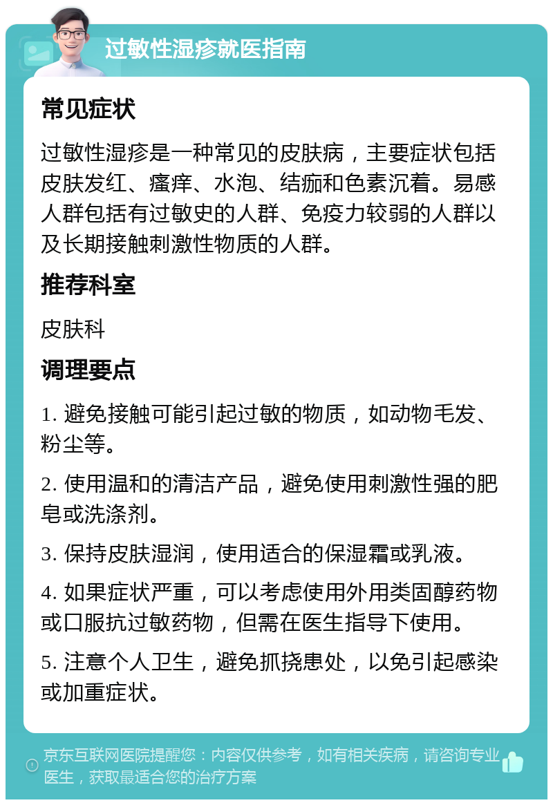 过敏性湿疹就医指南 常见症状 过敏性湿疹是一种常见的皮肤病，主要症状包括皮肤发红、瘙痒、水泡、结痂和色素沉着。易感人群包括有过敏史的人群、免疫力较弱的人群以及长期接触刺激性物质的人群。 推荐科室 皮肤科 调理要点 1. 避免接触可能引起过敏的物质，如动物毛发、粉尘等。 2. 使用温和的清洁产品，避免使用刺激性强的肥皂或洗涤剂。 3. 保持皮肤湿润，使用适合的保湿霜或乳液。 4. 如果症状严重，可以考虑使用外用类固醇药物或口服抗过敏药物，但需在医生指导下使用。 5. 注意个人卫生，避免抓挠患处，以免引起感染或加重症状。