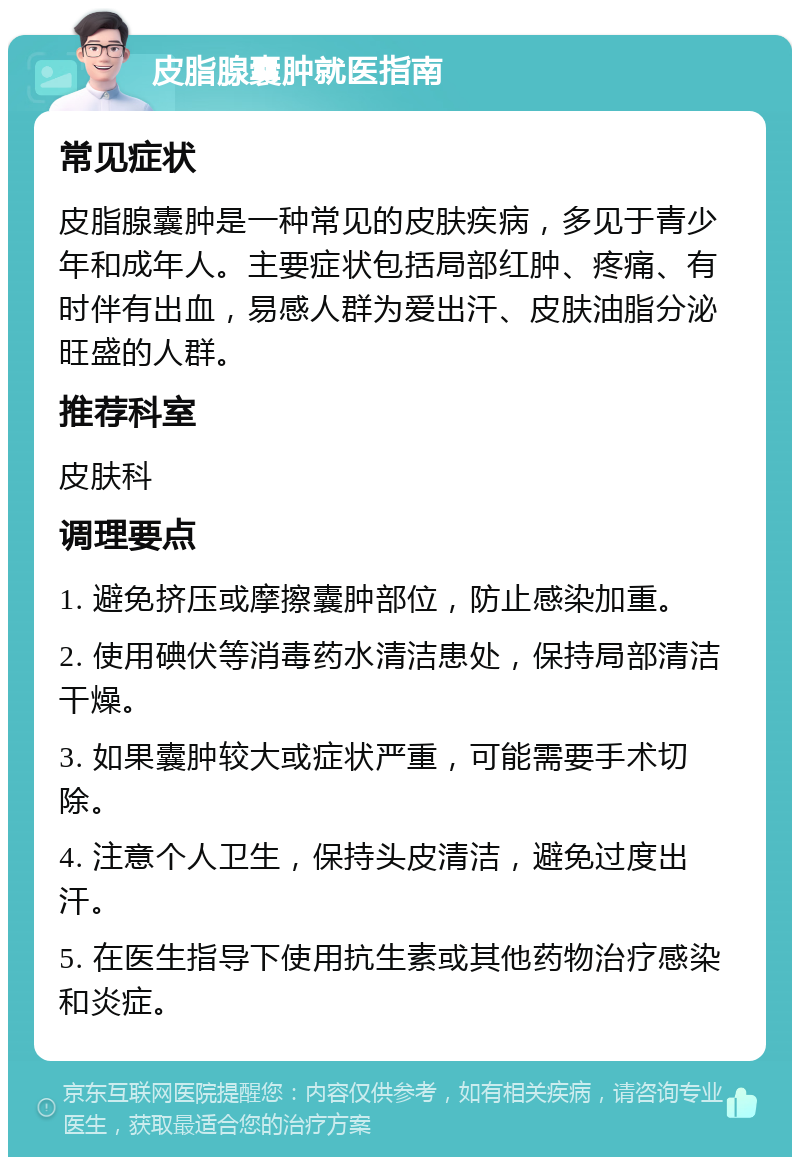 皮脂腺囊肿就医指南 常见症状 皮脂腺囊肿是一种常见的皮肤疾病，多见于青少年和成年人。主要症状包括局部红肿、疼痛、有时伴有出血，易感人群为爱出汗、皮肤油脂分泌旺盛的人群。 推荐科室 皮肤科 调理要点 1. 避免挤压或摩擦囊肿部位，防止感染加重。 2. 使用碘伏等消毒药水清洁患处，保持局部清洁干燥。 3. 如果囊肿较大或症状严重，可能需要手术切除。 4. 注意个人卫生，保持头皮清洁，避免过度出汗。 5. 在医生指导下使用抗生素或其他药物治疗感染和炎症。