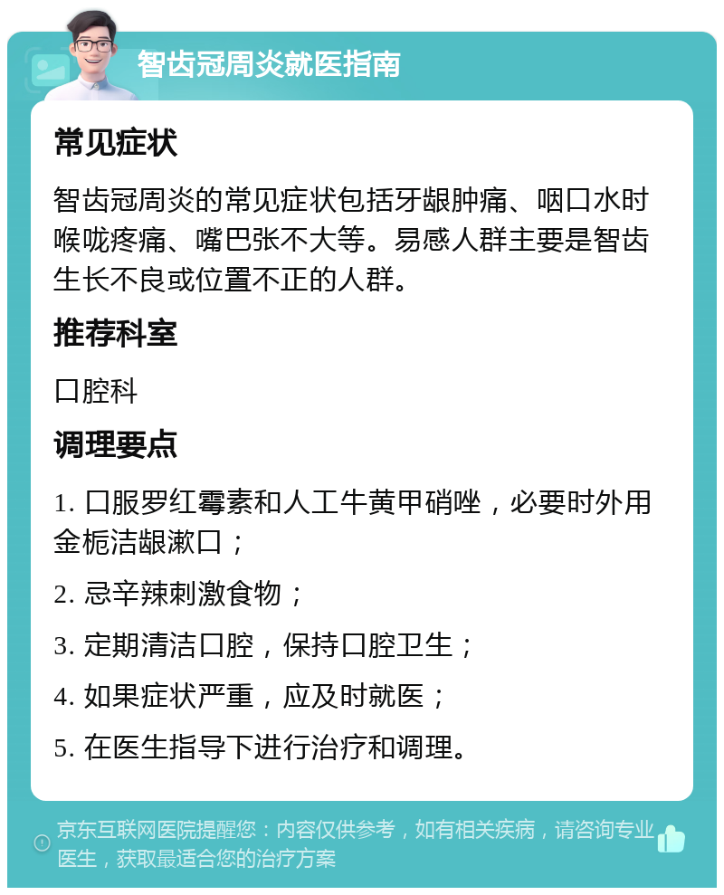 智齿冠周炎就医指南 常见症状 智齿冠周炎的常见症状包括牙龈肿痛、咽口水时喉咙疼痛、嘴巴张不大等。易感人群主要是智齿生长不良或位置不正的人群。 推荐科室 口腔科 调理要点 1. 口服罗红霉素和人工牛黄甲硝唑，必要时外用金栀洁龈漱口； 2. 忌辛辣刺激食物； 3. 定期清洁口腔，保持口腔卫生； 4. 如果症状严重，应及时就医； 5. 在医生指导下进行治疗和调理。